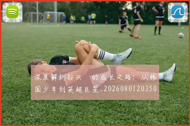 深度解析孙兴慜的成长之路:从韩国少年到英超巨星_20260801203501