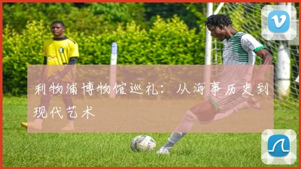 利物浦博物馆巡礼:从海事历史到现代艺术