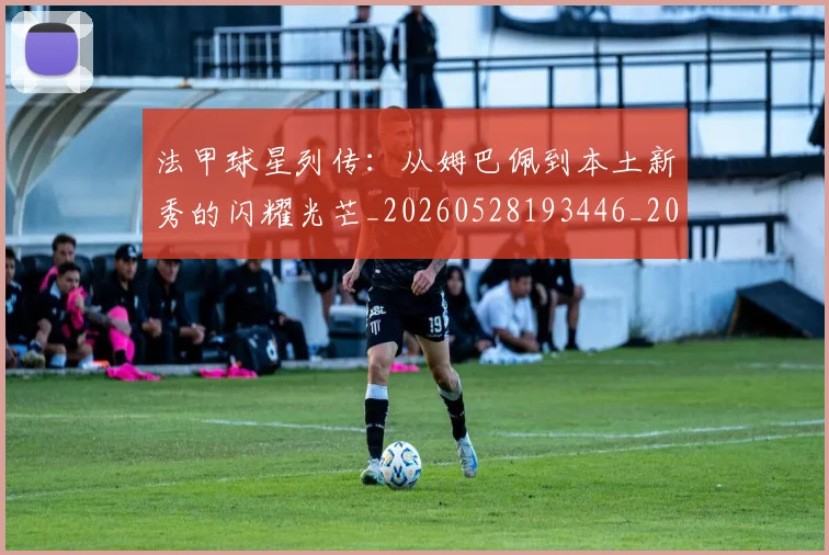 法甲球星列传:从姆巴佩到本土新秀的闪耀光芒_20260528193446_20260801172338