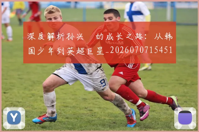 深度解析孙兴慜的成长之路：从韩国少年到英超巨星_20260707154518