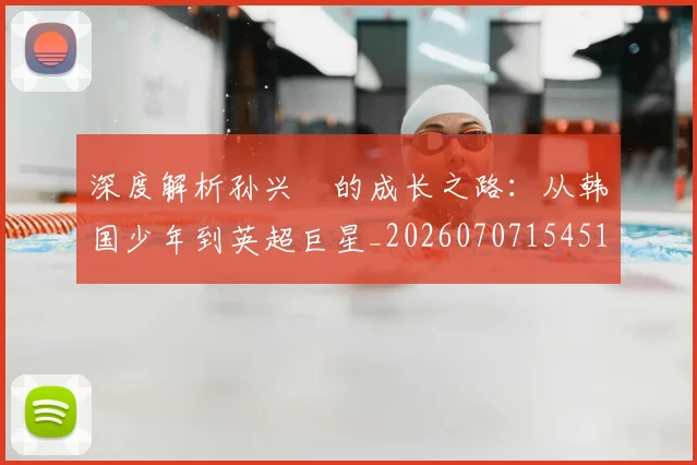 深度解析孙兴慜的成长之路:从韩国少年到英超巨星_20260707154518